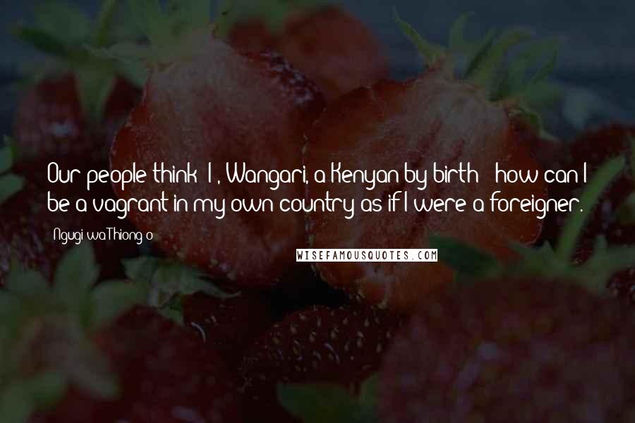 Ngugi Wa Thiong'o Quotes: Our people think: I , Wangari, a Kenyan by birth - how can I be a vagrant in my own country as if I were a foreigner.