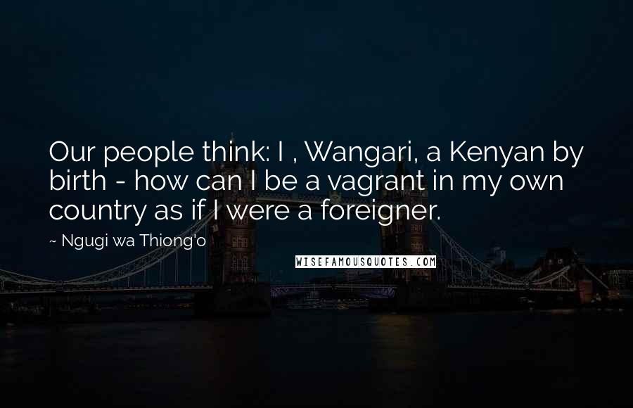 Ngugi Wa Thiong'o Quotes: Our people think: I , Wangari, a Kenyan by birth - how can I be a vagrant in my own country as if I were a foreigner.