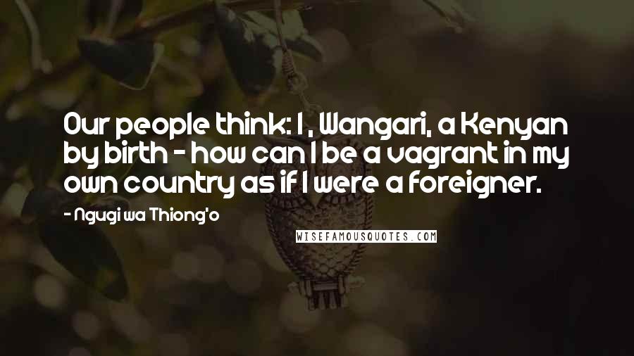 Ngugi Wa Thiong'o Quotes: Our people think: I , Wangari, a Kenyan by birth - how can I be a vagrant in my own country as if I were a foreigner.