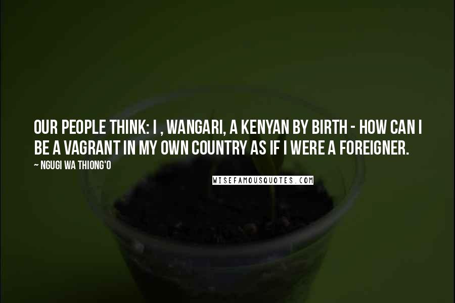 Ngugi Wa Thiong'o Quotes: Our people think: I , Wangari, a Kenyan by birth - how can I be a vagrant in my own country as if I were a foreigner.