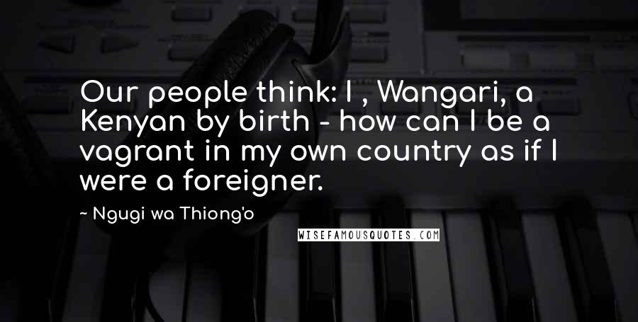 Ngugi Wa Thiong'o Quotes: Our people think: I , Wangari, a Kenyan by birth - how can I be a vagrant in my own country as if I were a foreigner.