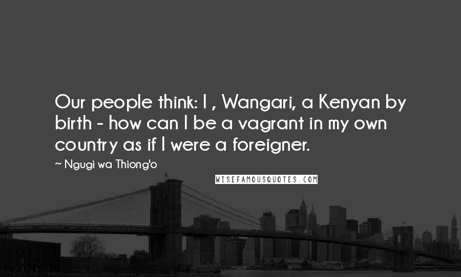 Ngugi Wa Thiong'o Quotes: Our people think: I , Wangari, a Kenyan by birth - how can I be a vagrant in my own country as if I were a foreigner.