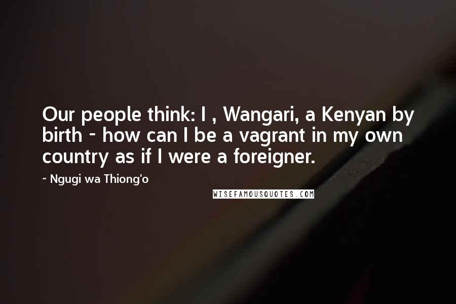 Ngugi Wa Thiong'o Quotes: Our people think: I , Wangari, a Kenyan by birth - how can I be a vagrant in my own country as if I were a foreigner.