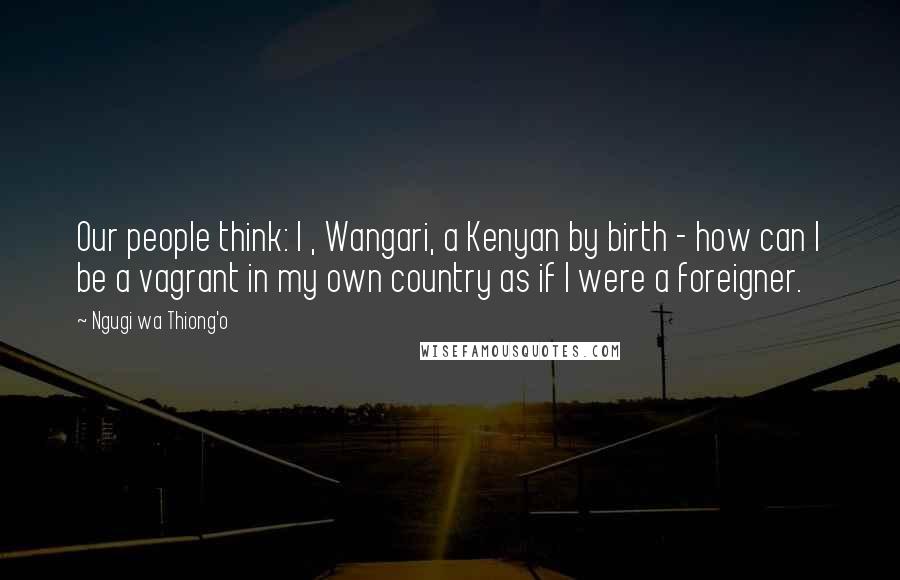 Ngugi Wa Thiong'o Quotes: Our people think: I , Wangari, a Kenyan by birth - how can I be a vagrant in my own country as if I were a foreigner.