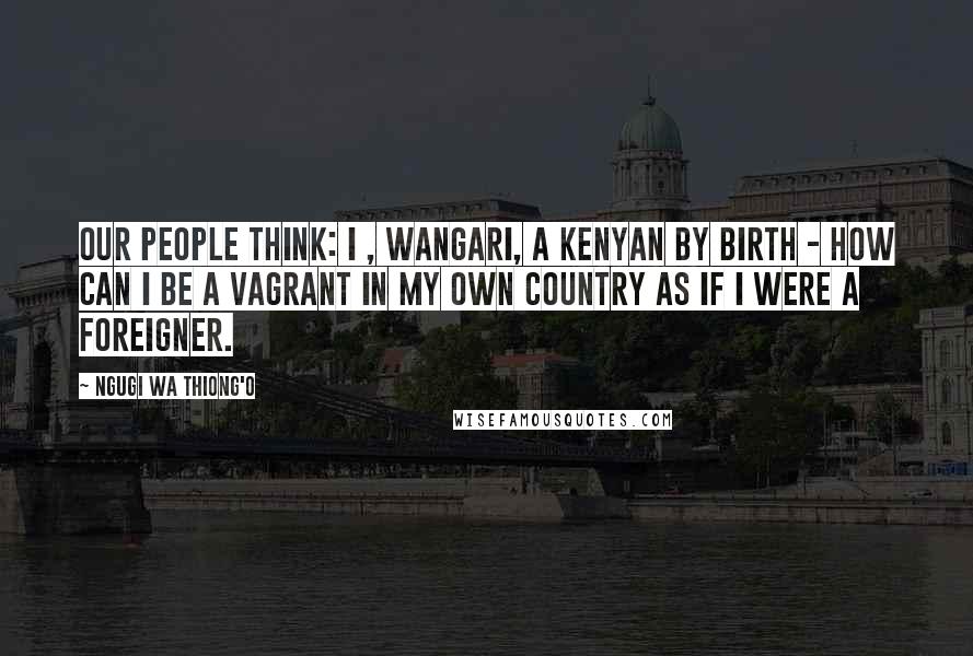 Ngugi Wa Thiong'o Quotes: Our people think: I , Wangari, a Kenyan by birth - how can I be a vagrant in my own country as if I were a foreigner.