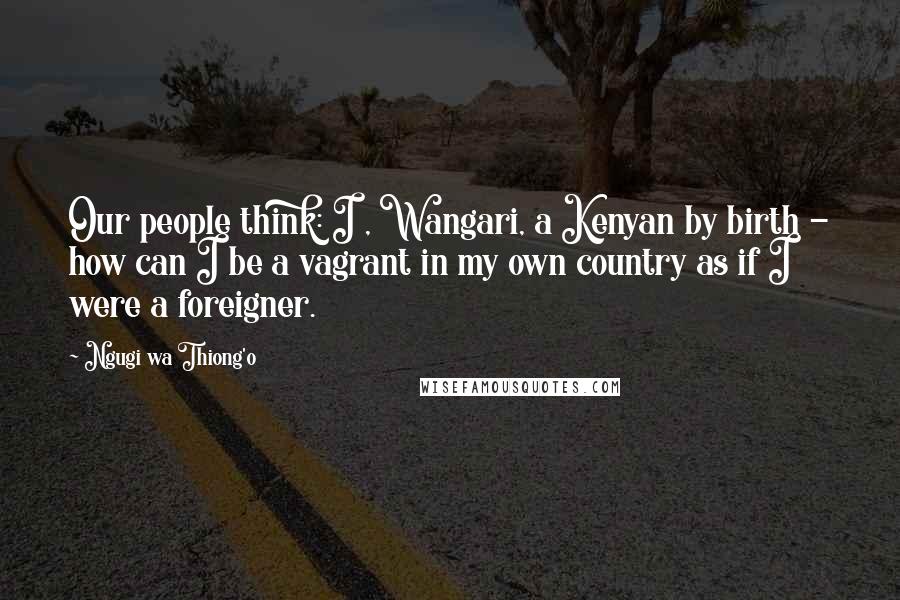 Ngugi Wa Thiong'o Quotes: Our people think: I , Wangari, a Kenyan by birth - how can I be a vagrant in my own country as if I were a foreigner.