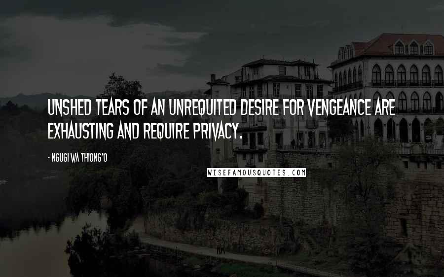 Ngugi Wa Thiong'o Quotes: Unshed tears of an unrequited desire for vengeance are exhausting and require privacy.
