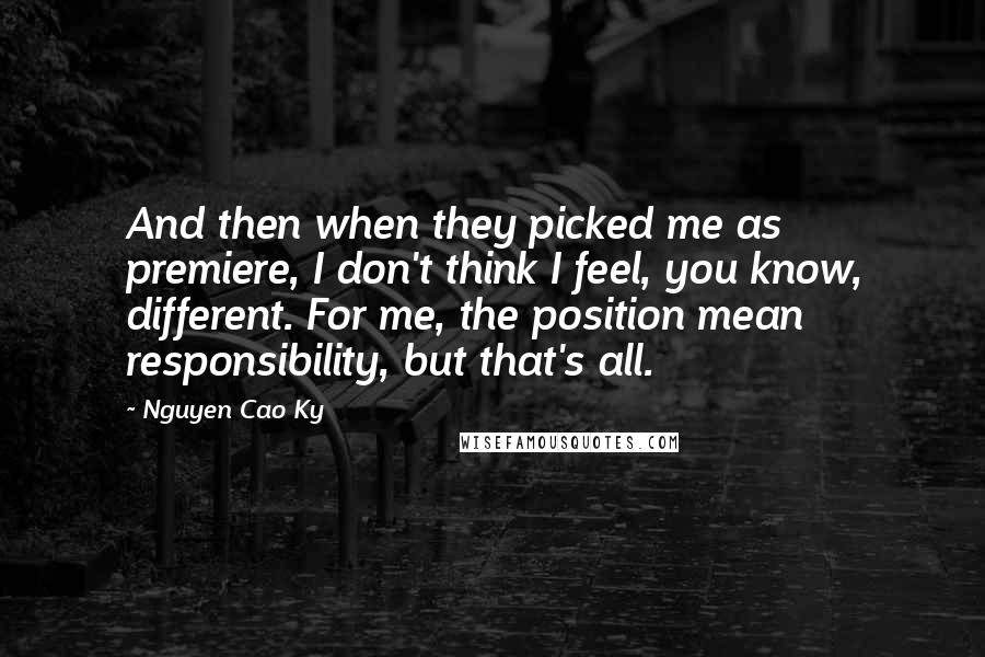Nguyen Cao Ky Quotes: And then when they picked me as premiere, I don't think I feel, you know, different. For me, the position mean responsibility, but that's all.