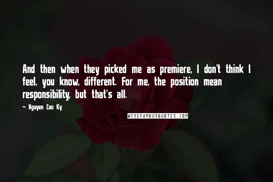 Nguyen Cao Ky Quotes: And then when they picked me as premiere, I don't think I feel, you know, different. For me, the position mean responsibility, but that's all.