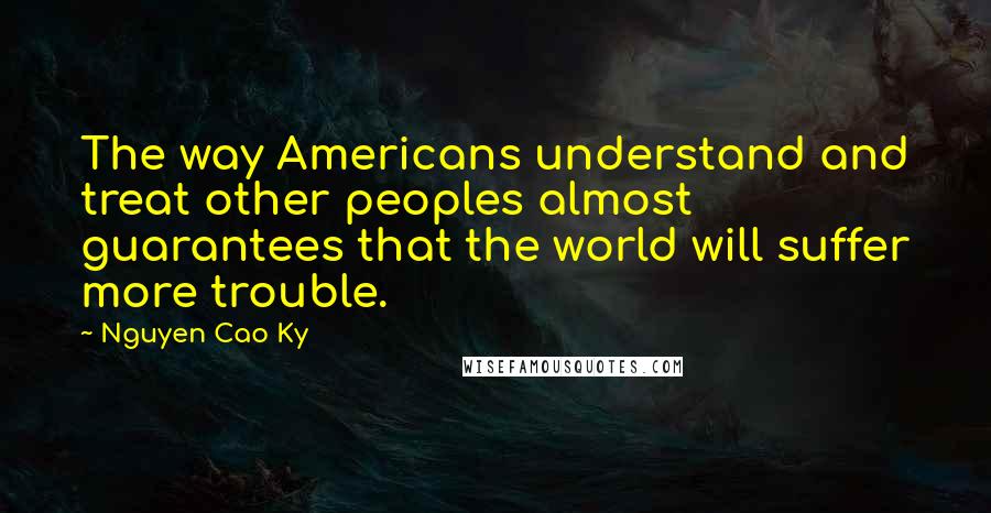 Nguyen Cao Ky Quotes: The way Americans understand and treat other peoples almost guarantees that the world will suffer more trouble.
