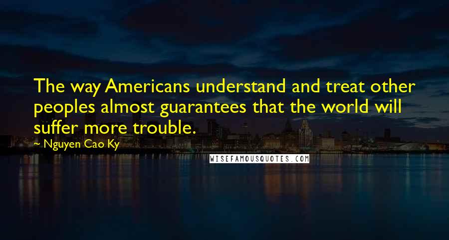 Nguyen Cao Ky Quotes: The way Americans understand and treat other peoples almost guarantees that the world will suffer more trouble.