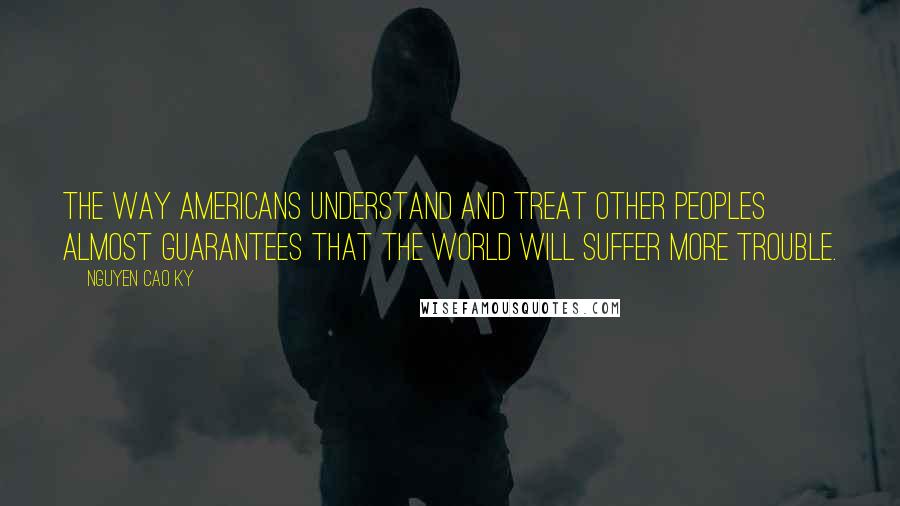 Nguyen Cao Ky Quotes: The way Americans understand and treat other peoples almost guarantees that the world will suffer more trouble.