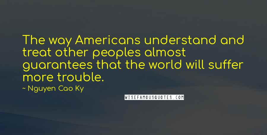 Nguyen Cao Ky Quotes: The way Americans understand and treat other peoples almost guarantees that the world will suffer more trouble.