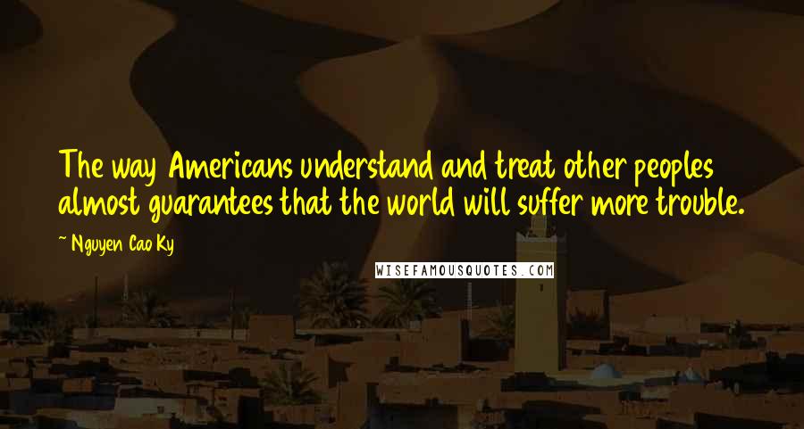 Nguyen Cao Ky Quotes: The way Americans understand and treat other peoples almost guarantees that the world will suffer more trouble.