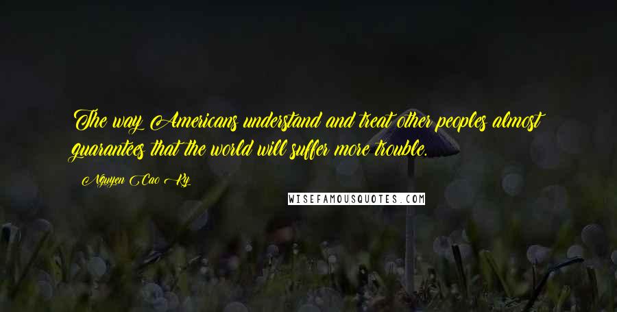 Nguyen Cao Ky Quotes: The way Americans understand and treat other peoples almost guarantees that the world will suffer more trouble.