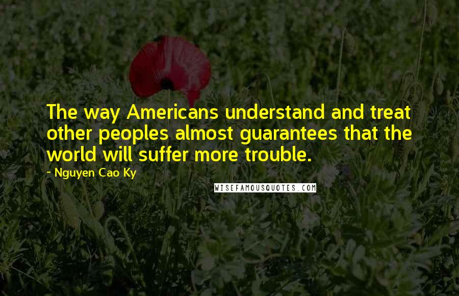 Nguyen Cao Ky Quotes: The way Americans understand and treat other peoples almost guarantees that the world will suffer more trouble.