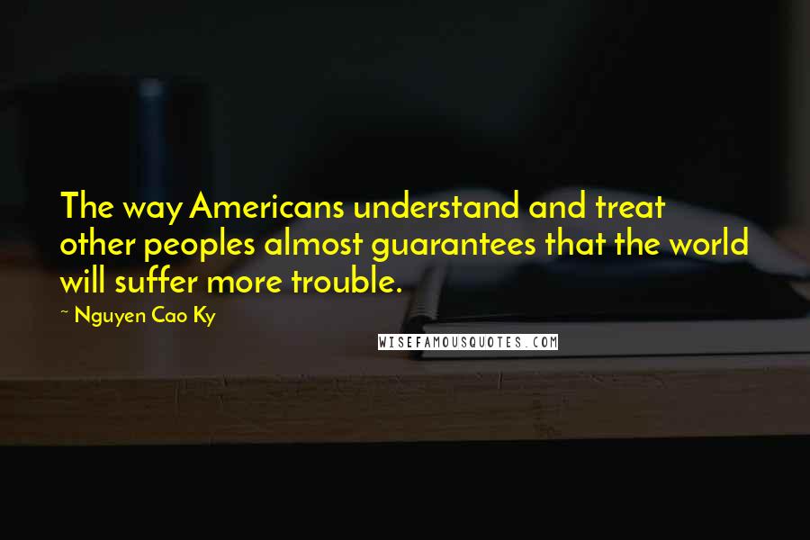 Nguyen Cao Ky Quotes: The way Americans understand and treat other peoples almost guarantees that the world will suffer more trouble.