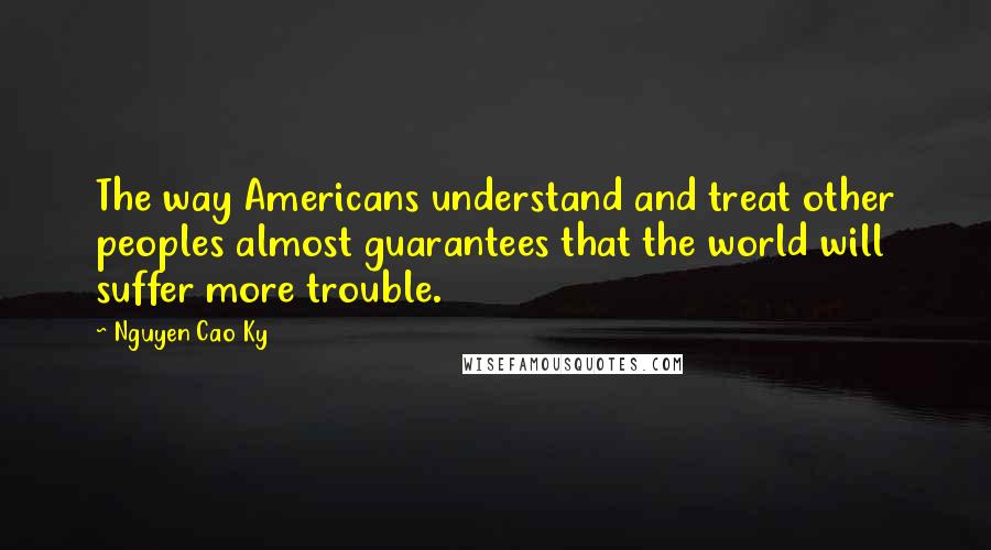 Nguyen Cao Ky Quotes: The way Americans understand and treat other peoples almost guarantees that the world will suffer more trouble.