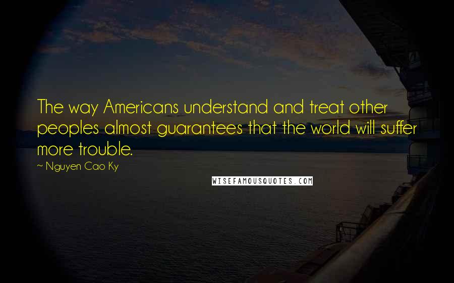 Nguyen Cao Ky Quotes: The way Americans understand and treat other peoples almost guarantees that the world will suffer more trouble.