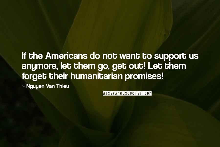 Nguyen Van Thieu Quotes: If the Americans do not want to support us anymore, let them go, get out! Let them forget their humanitarian promises!