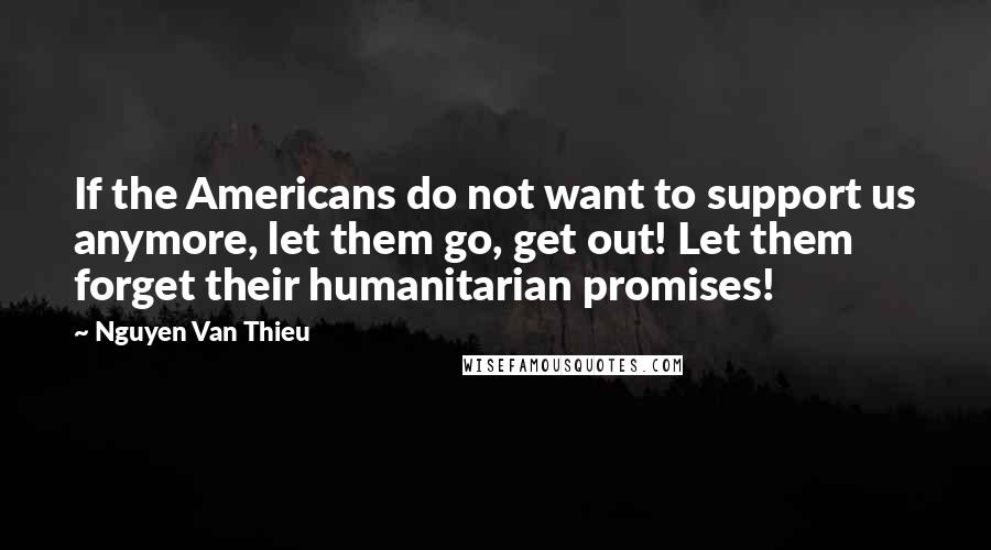 Nguyen Van Thieu Quotes: If the Americans do not want to support us anymore, let them go, get out! Let them forget their humanitarian promises!