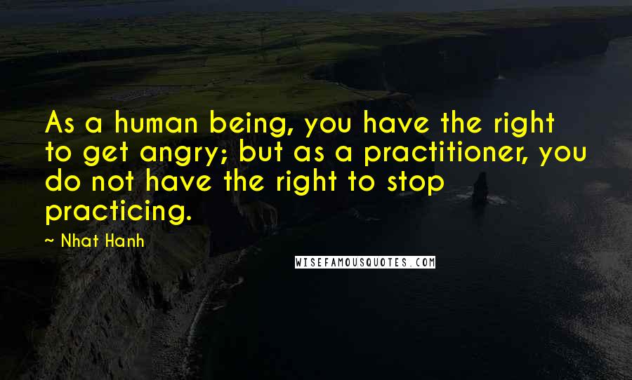 Nhat Hanh Quotes: As a human being, you have the right to get angry; but as a practitioner, you do not have the right to stop practicing.