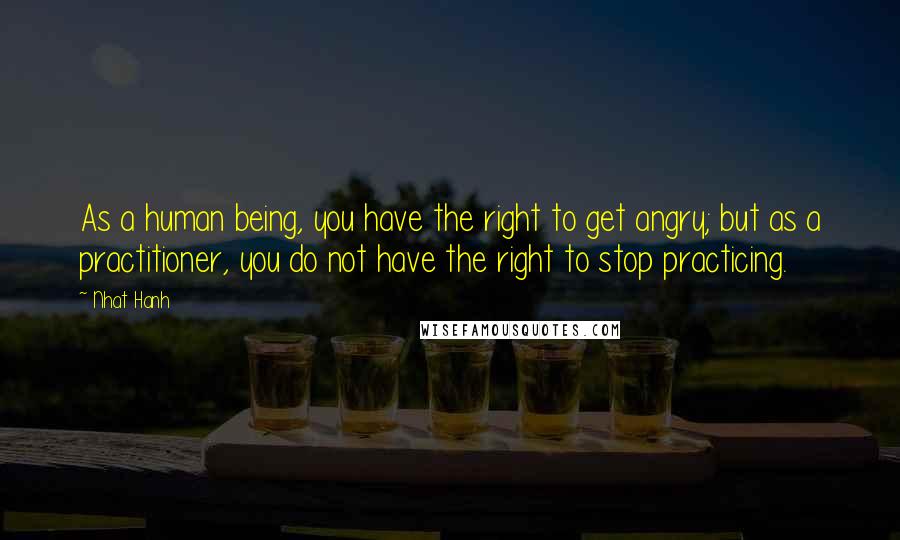 Nhat Hanh Quotes: As a human being, you have the right to get angry; but as a practitioner, you do not have the right to stop practicing.