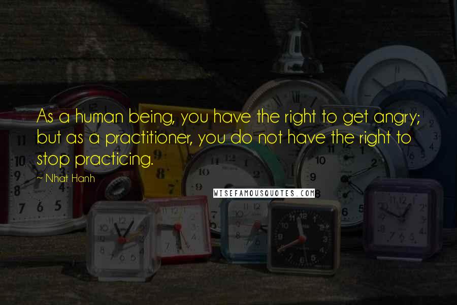 Nhat Hanh Quotes: As a human being, you have the right to get angry; but as a practitioner, you do not have the right to stop practicing.