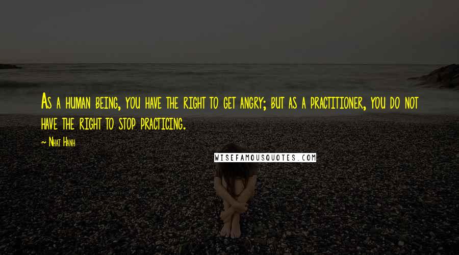 Nhat Hanh Quotes: As a human being, you have the right to get angry; but as a practitioner, you do not have the right to stop practicing.