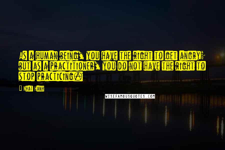 Nhat Hanh Quotes: As a human being, you have the right to get angry; but as a practitioner, you do not have the right to stop practicing.