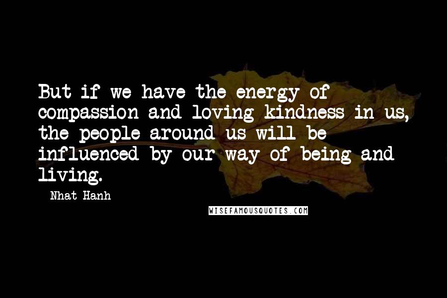 Nhat Hanh Quotes: But if we have the energy of compassion and loving kindness in us, the people around us will be influenced by our way of being and living.