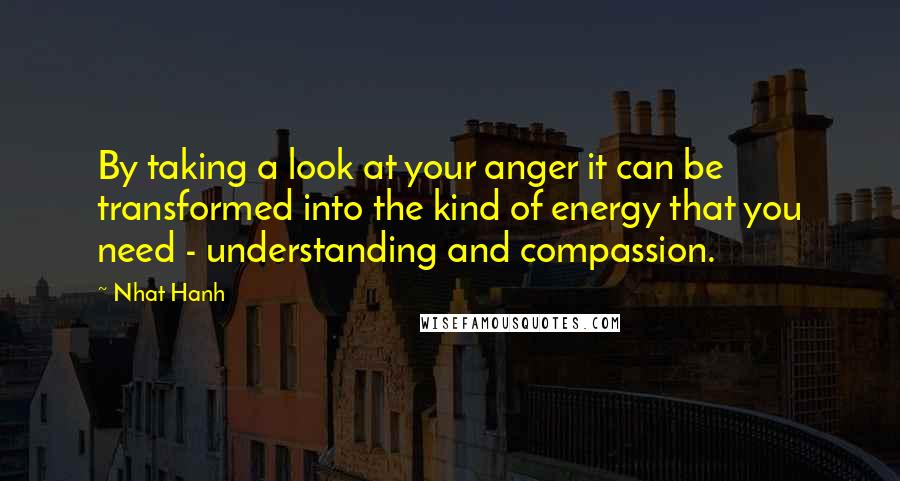 Nhat Hanh Quotes: By taking a look at your anger it can be transformed into the kind of energy that you need - understanding and compassion.