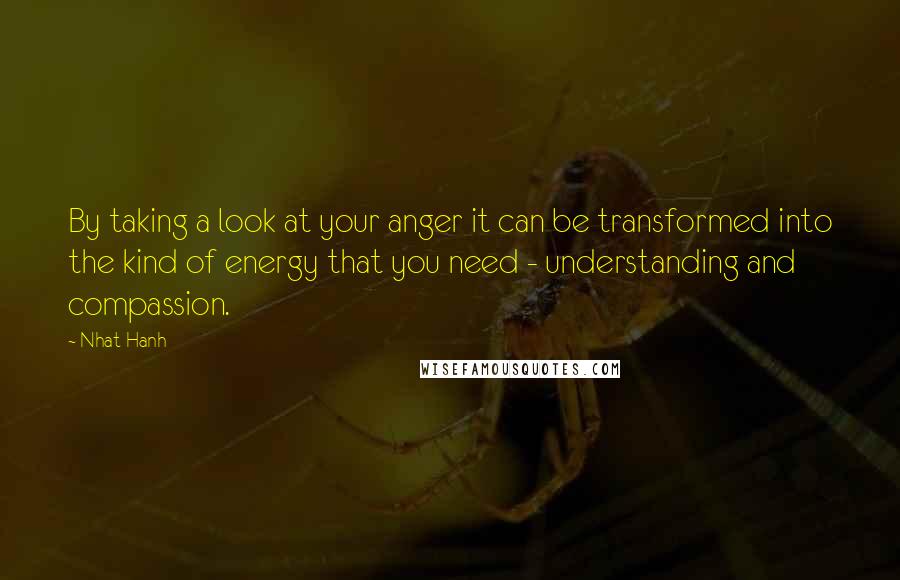 Nhat Hanh Quotes: By taking a look at your anger it can be transformed into the kind of energy that you need - understanding and compassion.