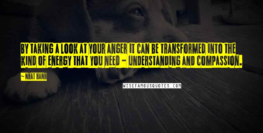 Nhat Hanh Quotes: By taking a look at your anger it can be transformed into the kind of energy that you need - understanding and compassion.