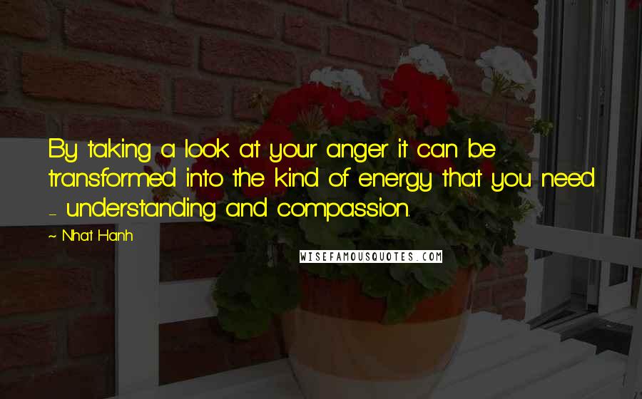 Nhat Hanh Quotes: By taking a look at your anger it can be transformed into the kind of energy that you need - understanding and compassion.