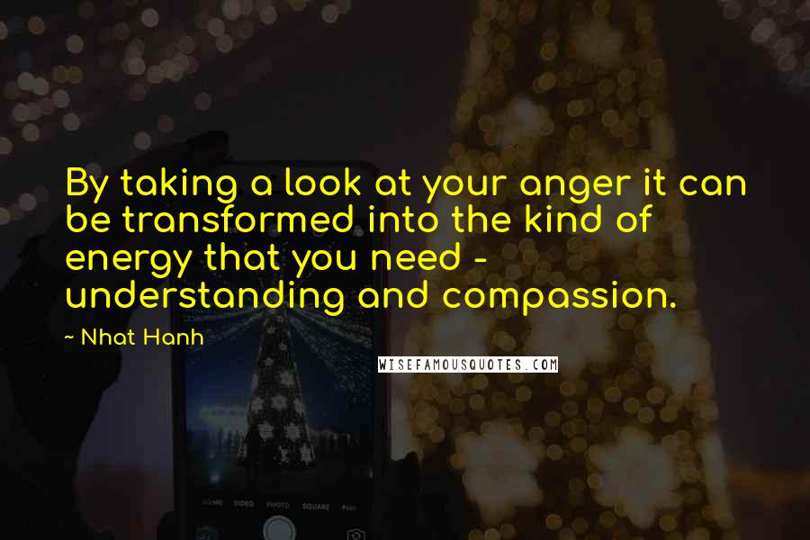 Nhat Hanh Quotes: By taking a look at your anger it can be transformed into the kind of energy that you need - understanding and compassion.