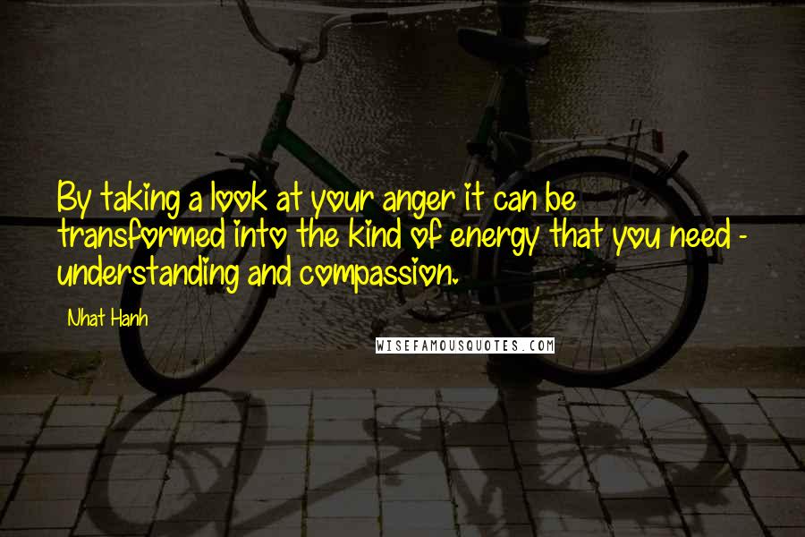 Nhat Hanh Quotes: By taking a look at your anger it can be transformed into the kind of energy that you need - understanding and compassion.