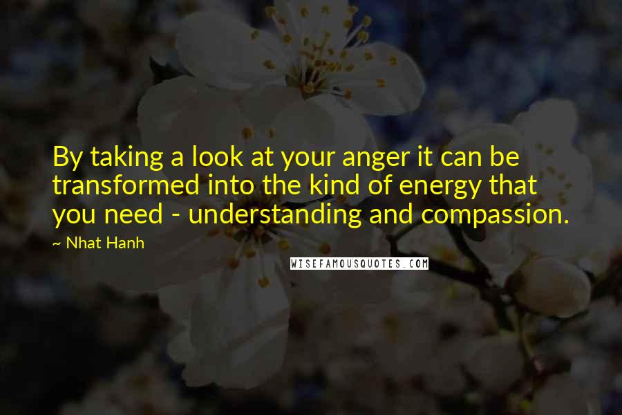 Nhat Hanh Quotes: By taking a look at your anger it can be transformed into the kind of energy that you need - understanding and compassion.