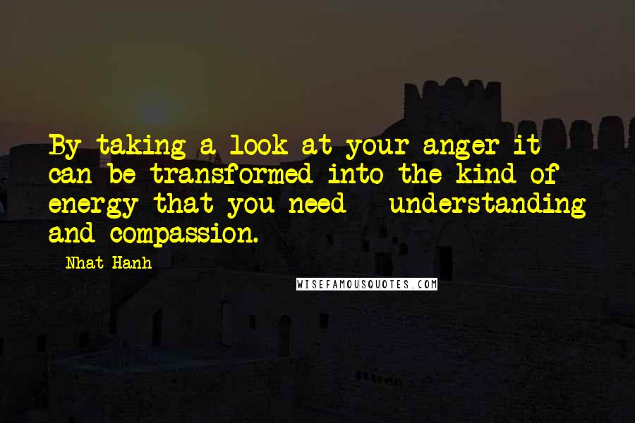 Nhat Hanh Quotes: By taking a look at your anger it can be transformed into the kind of energy that you need - understanding and compassion.