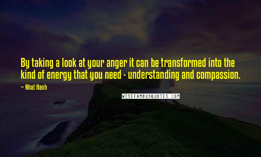 Nhat Hanh Quotes: By taking a look at your anger it can be transformed into the kind of energy that you need - understanding and compassion.