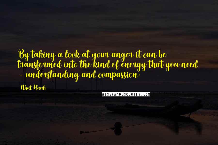 Nhat Hanh Quotes: By taking a look at your anger it can be transformed into the kind of energy that you need - understanding and compassion.