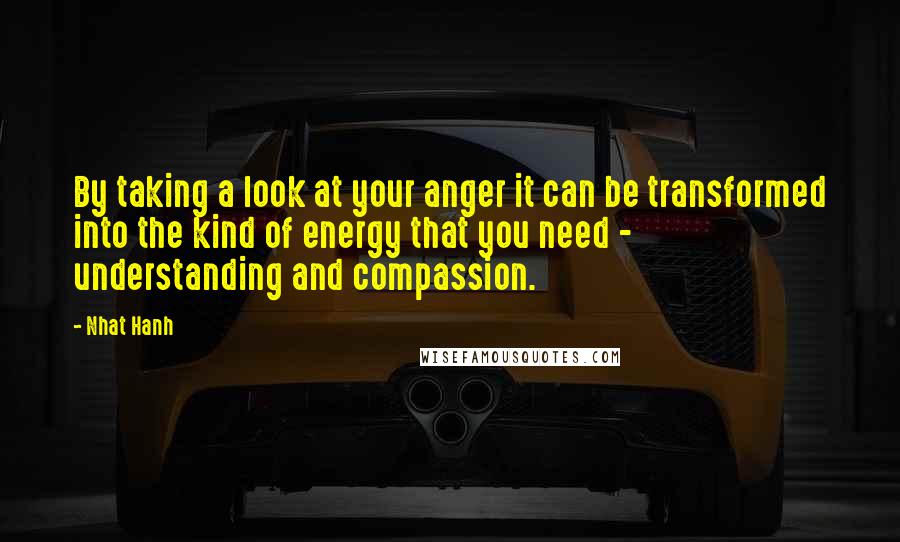 Nhat Hanh Quotes: By taking a look at your anger it can be transformed into the kind of energy that you need - understanding and compassion.