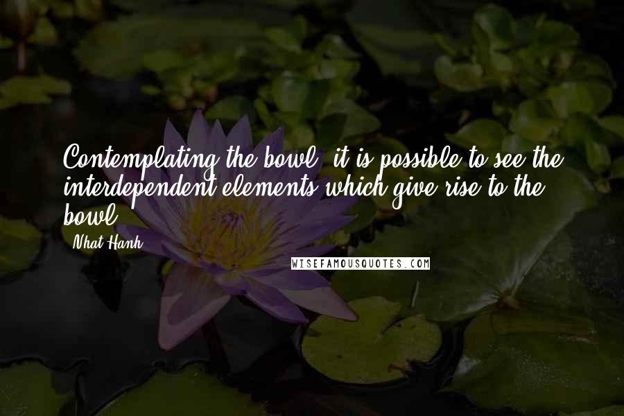 Nhat Hanh Quotes: Contemplating the bowl, it is possible to see the interdependent elements which give rise to the bowl.