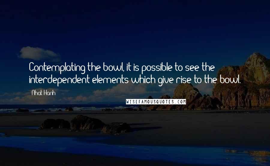 Nhat Hanh Quotes: Contemplating the bowl, it is possible to see the interdependent elements which give rise to the bowl.