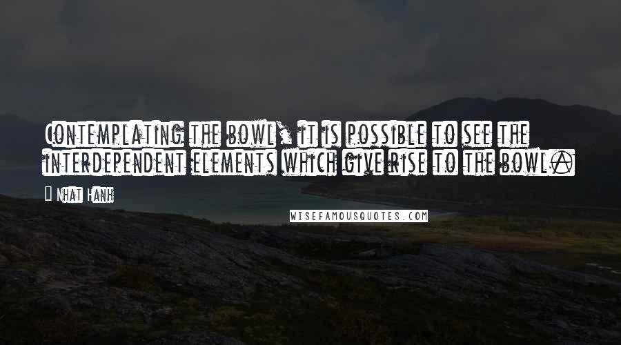 Nhat Hanh Quotes: Contemplating the bowl, it is possible to see the interdependent elements which give rise to the bowl.