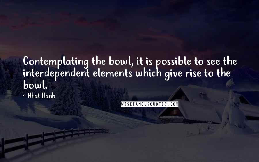 Nhat Hanh Quotes: Contemplating the bowl, it is possible to see the interdependent elements which give rise to the bowl.