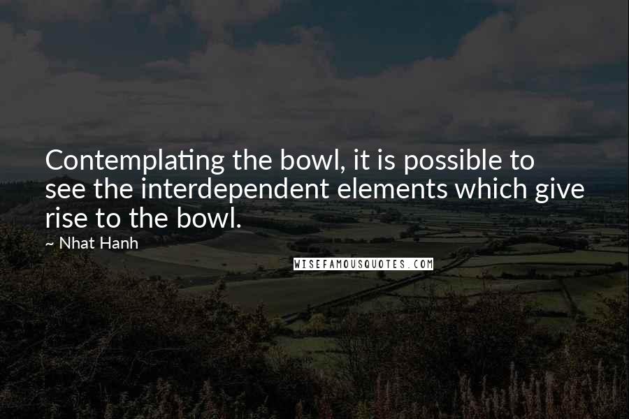 Nhat Hanh Quotes: Contemplating the bowl, it is possible to see the interdependent elements which give rise to the bowl.