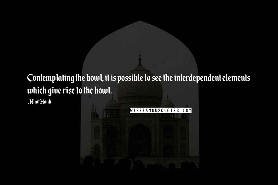 Nhat Hanh Quotes: Contemplating the bowl, it is possible to see the interdependent elements which give rise to the bowl.