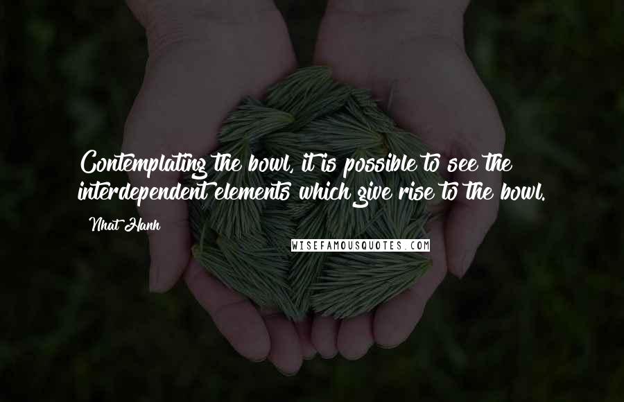 Nhat Hanh Quotes: Contemplating the bowl, it is possible to see the interdependent elements which give rise to the bowl.