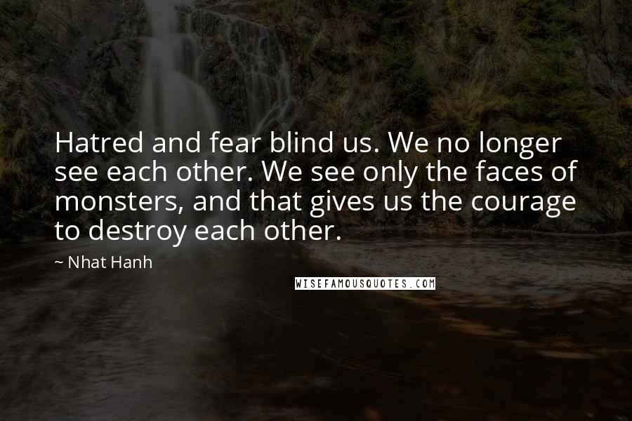 Nhat Hanh Quotes: Hatred and fear blind us. We no longer see each other. We see only the faces of monsters, and that gives us the courage to destroy each other.